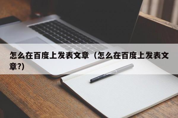 怎么在百度上发表文章（怎么在百度上发表文章?）