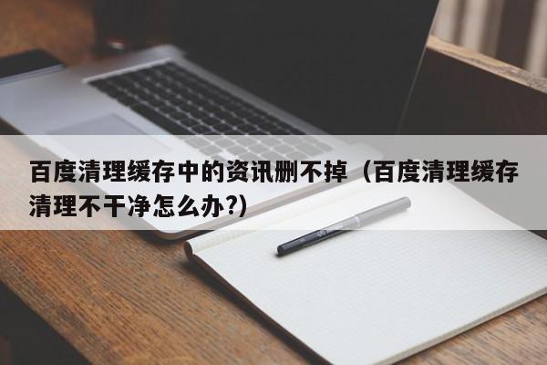 百度清理缓存中的资讯删不掉（百度清理缓存清理不干净怎么办?）