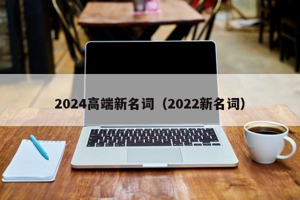 2024高端新名词（2022新名词）