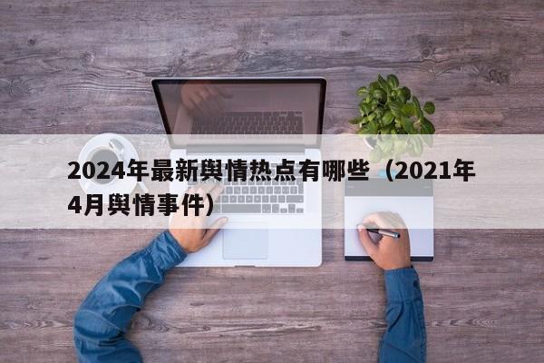 2024年最新舆情热点有哪些（2021年4月舆情事件）