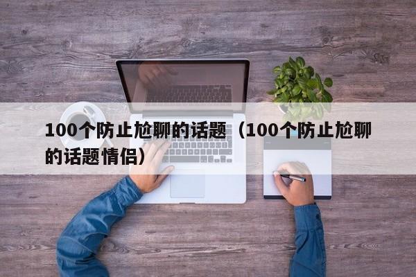 100个防止尬聊的话题（100个防止尬聊的话题情侣）