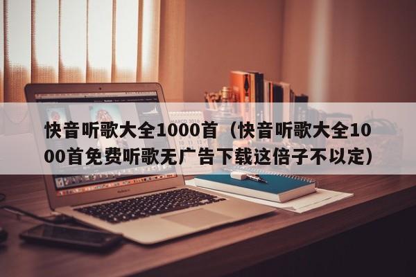 快音听歌大全1000首（快音听歌大全1000首免费听歌无广告下载这倍子不以定）