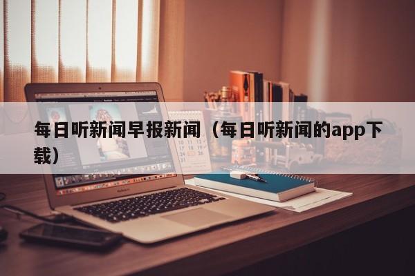 每日听新闻早报新闻（每日听新闻的app下载）