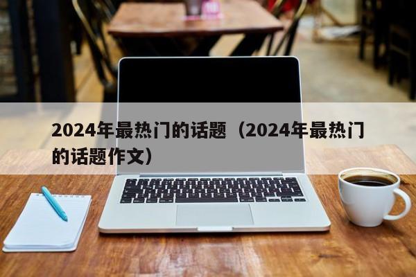 2024年最热门的话题（2024年最热门的话题作文）