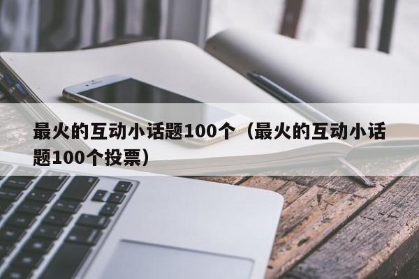 最火的互动小话题100个（最火的互动小话题100个投票）