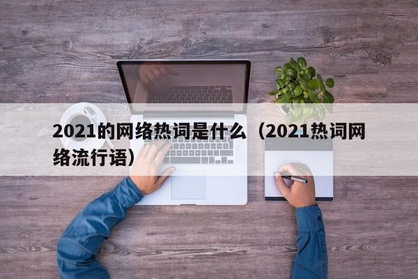 2021的网络热词是什么（2021热词网络流行语）