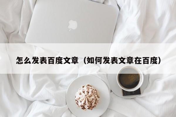 怎么发表百度文章（如何发表文章在百度）