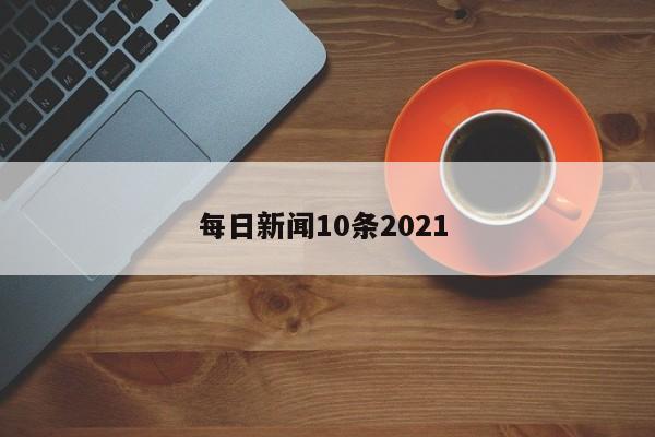 每日新闻10条2021 