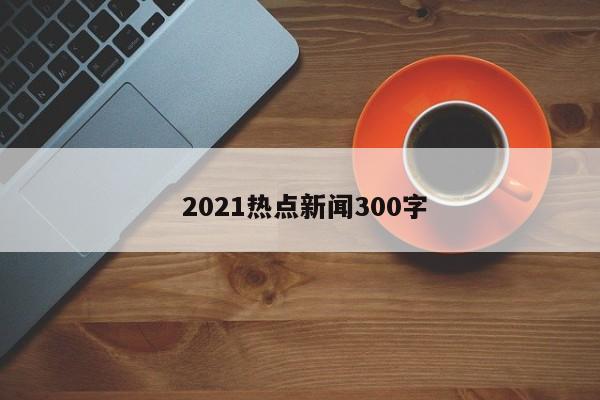  2021热点新闻300字