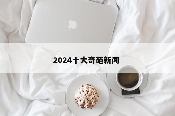 2024十大奇葩新闻 