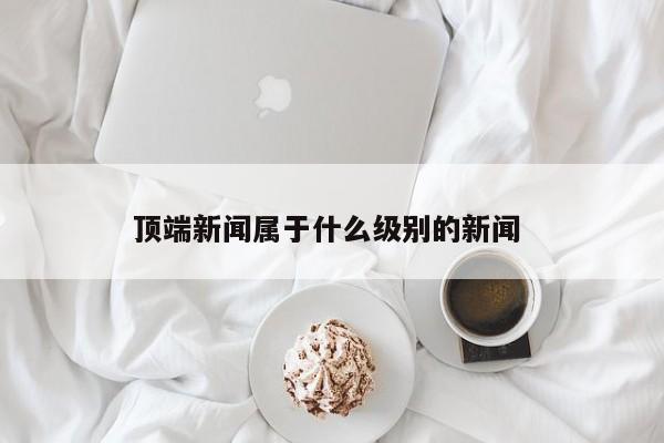 顶端新闻属于什么级别的新闻 