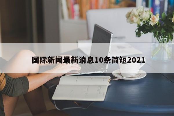  国际新闻最新消息10条简短2021