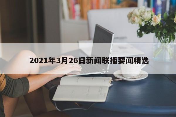  2021年3月26日新闻联播要闻精选