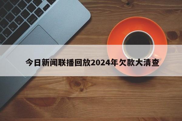  今日新闻联播回放2024年欠款大清查