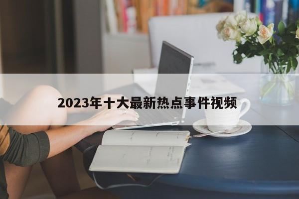 2023年十大最新热点事件视频 