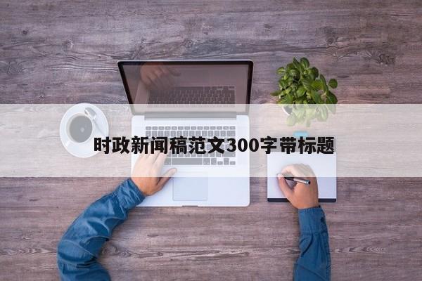  时政新闻稿范文300字带标题